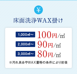 A床面洗浄WAX掛け　1,000㎡〜100円/㎡　2,000㎡〜90円/㎡ 3,000㎡〜80円/㎡※汚れ具合やWAX量等の条件により前後