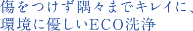 傷をつけず隅々までキレイに、環境に優しいECO洗浄