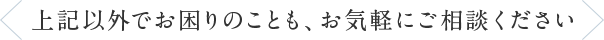 上記以外でお困りのことも、お気軽にご相談ください